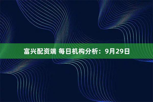 富兴配资端 每日机构分析：9月29日