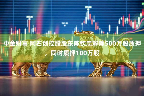 中金财富 阿石创控股股东陈钦忠解除500万股质押，同时质押100万股