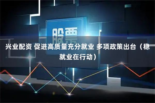 兴业配资 促进高质量充分就业 多项政策出台（稳就业在行动）