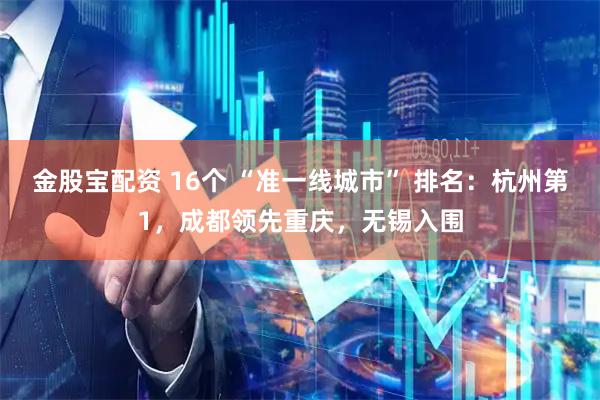 金股宝配资 16个 “准一线城市” 排名：杭州第1，成都领先重庆，无锡入围