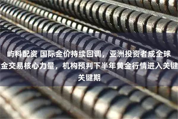屿科配资 国际金价持续回调，亚洲投资者成全球黄金交易核心力量，机构预判下半年黄金行情进入关键期