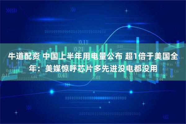 牛道配资 中国上半年用电量公布 超1倍于美国全年：美媒惊呼芯片多先进没电都没用